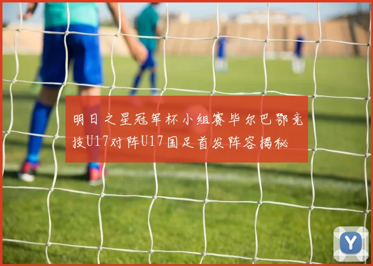 明日之星冠军杯小组赛毕尔巴鄂竞技U17对阵U17国足首发阵容揭秘