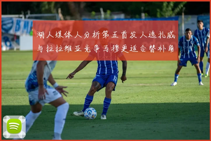 湖人媒体人分析第五首发人选扎威与拉拉维亚竞争马穆更适合替补角色